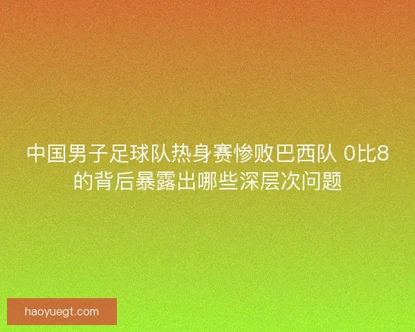 中国男子足球队热身赛惨败巴西队 0比8的背后暴露出哪些深层次问题
