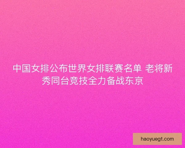 中国女排公布世界女排联赛名单 老将新秀同台竞技全力备战东京
