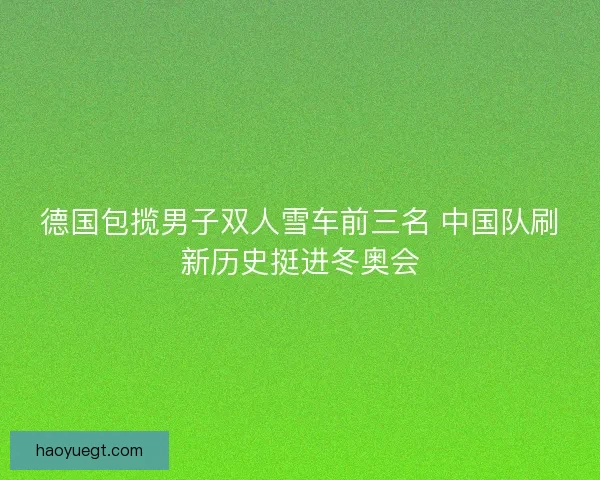 德国包揽男子双人雪车前三名 中国队刷新历史挺进冬奥会